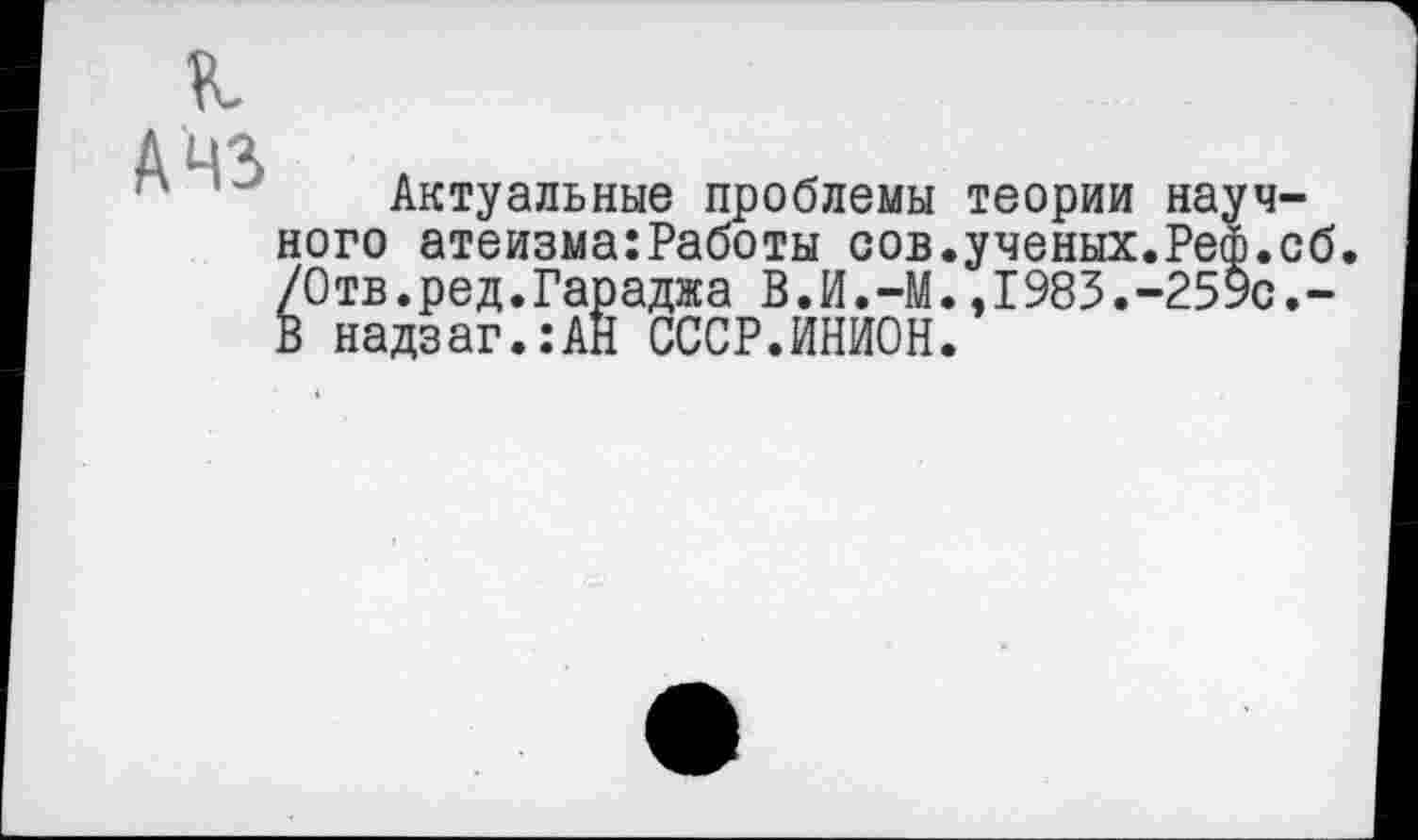 ﻿А 43
Актуальные проблемы теории научного атеизма:Работы сов.ученых.Реф.сб. /Отв.ред.Гараджа В.И.-М.,1983.-259с.-В надзаг.:АН СССР.ИНИОН.